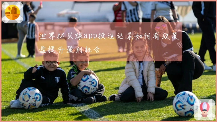 世界杯买球app投注记录如何有效复盘提升盈利机会